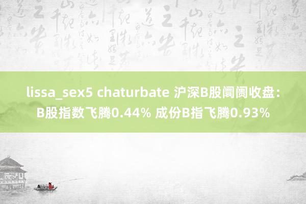 lissa_sex5 chaturbate 沪深B股阛阓收盘：B股指数飞腾0.44% 成份B指飞腾0.93%