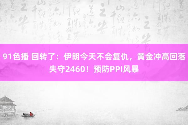 91色播 回转了：伊朗今天不会复仇，黄金冲高回落失守2460！预防PPI风暴