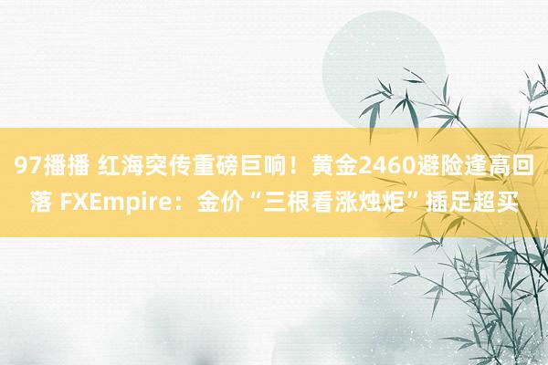 97播播 红海突传重磅巨响！黄金2460避险逢高回落 FXEmpire：金价“三根看涨烛炬”插足超买