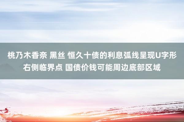 桃乃木香奈 黑丝 恒久十债的利息弧线呈现U字形右侧临界点 国债价钱可能周边底部区域