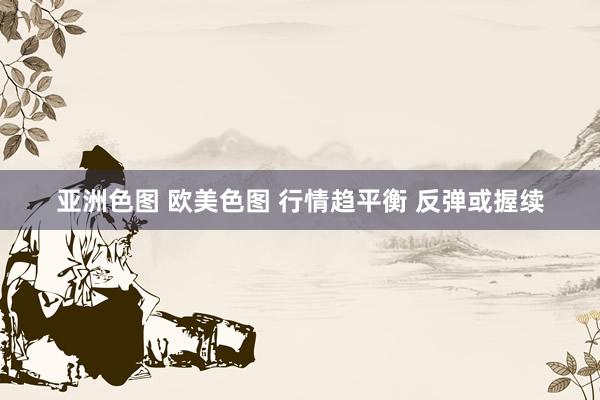 亚洲色图 欧美色图 行情趋平衡 反弹或握续