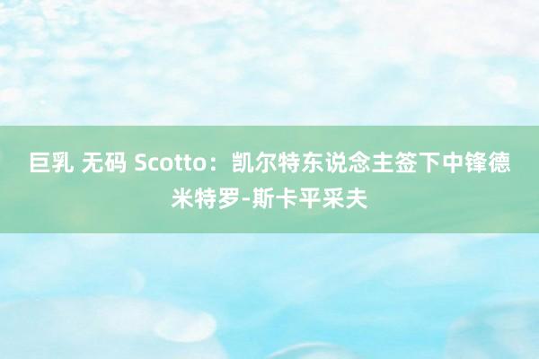 巨乳 无码 Scotto：凯尔特东说念主签下中锋德米特罗-斯卡平采夫