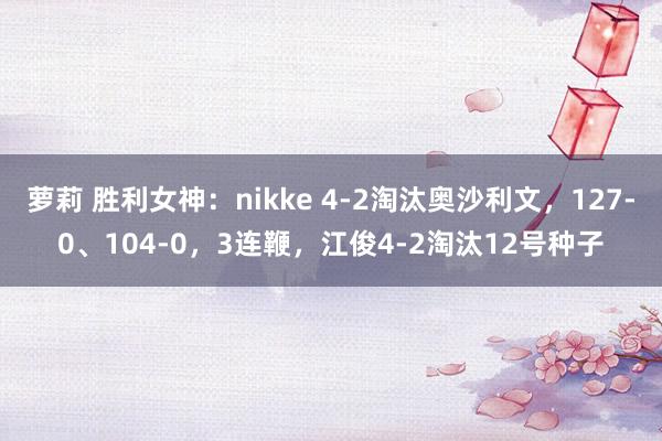 萝莉 胜利女神：nikke 4-2淘汰奥沙利文，127-0、104-0，3连鞭，江俊4-2淘汰12号种子