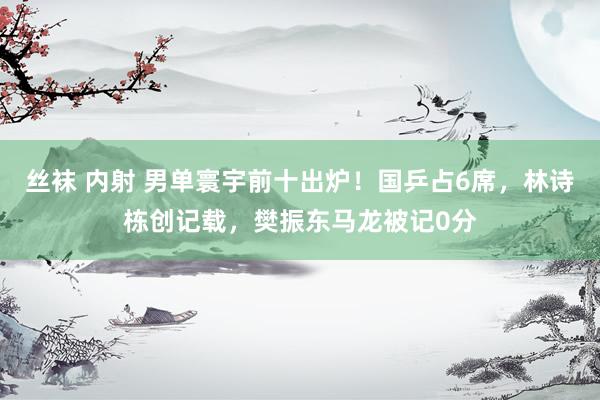 丝袜 内射 男单寰宇前十出炉！国乒占6席，林诗栋创记载，樊振东马龙被记0分