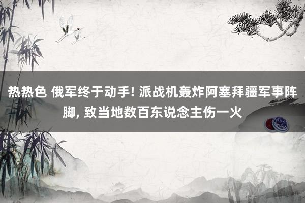 热热色 俄军终于动手! 派战机轰炸阿塞拜疆军事阵脚， 致当地数百东说念主伤一火