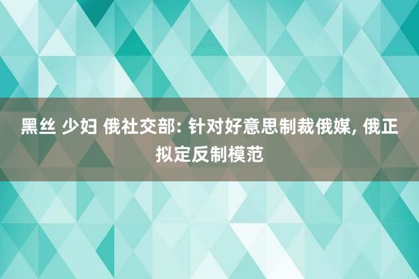 黑丝 少妇 俄社交部: 针对好意思制裁俄媒， 俄正拟定反制模范