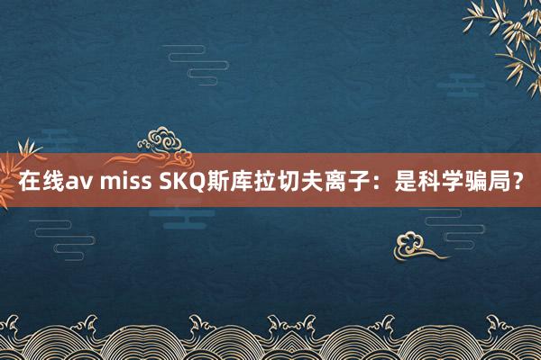 在线av miss SKQ斯库拉切夫离子：是科学骗局？