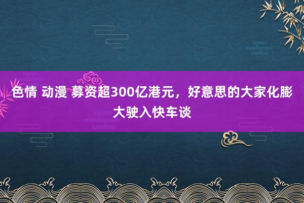 色情 动漫 募资超300亿港元，好意思的大家化膨大驶入快车谈