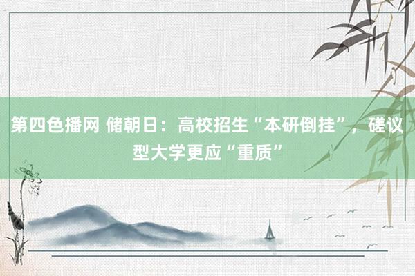 第四色播网 储朝日：高校招生“本研倒挂”，磋议型大学更应“重质”