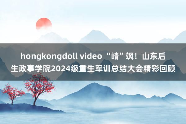 hongkongdoll video “崝”飒！山东后生政事学院2024级重生军训总结大会精彩回顾