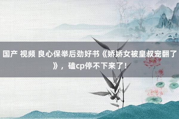 国产 视频 良心保举后劲好书《娇娇女被皇叔宠翻了》，磕cp停不下来了！