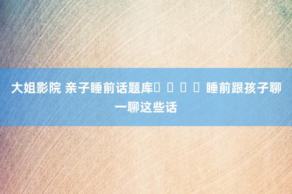 大姐影院 亲子睡前话题库❗️❗️睡前跟孩子聊一聊这些话