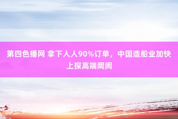 第四色播网 拿下人人90%订单，中国造船业加快上探高端阛阓