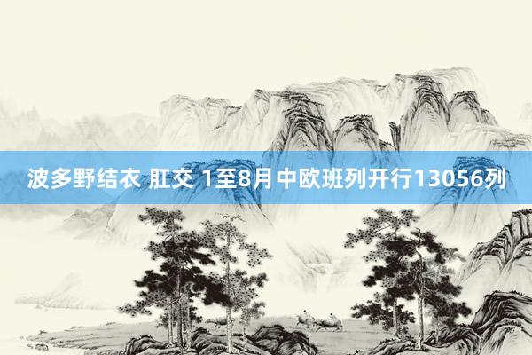 波多野结衣 肛交 1至8月中欧班列开行13056列