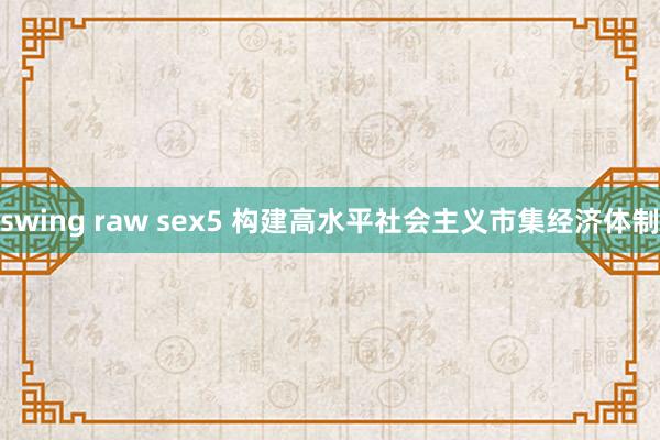 swing raw sex5 构建高水平社会主义市集经济体制