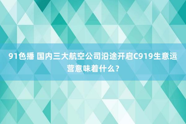 91色播 国内三大航空公司沿途开启C919生意运营意味着什么？