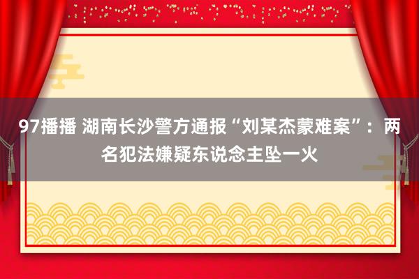 97播播 湖南长沙警方通报“刘某杰蒙难案”：两名犯法嫌疑东说念主坠一火