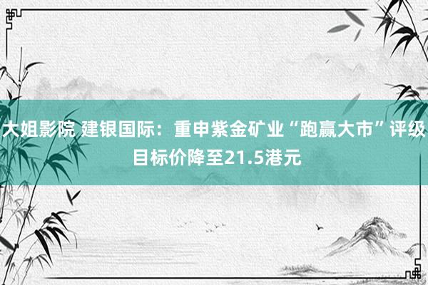 大姐影院 建银国际：重申紫金矿业“跑赢大市”评级 目标价降至21.5港元