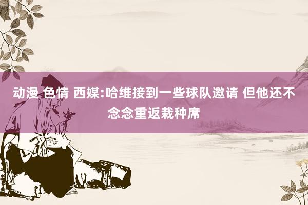 动漫 色情 西媒:哈维接到一些球队邀请 但他还不念念重返栽种席