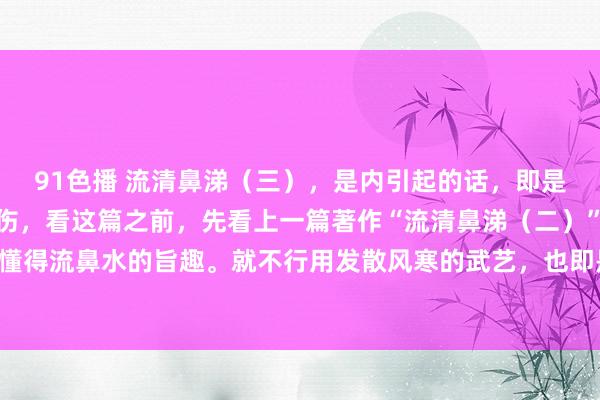 91色播 流清鼻涕（三），是内引起的话，即是阳气不及。也可称为内伤，看这篇之前，先看上一篇著作“流清鼻涕（二）”，这么才智更好懂得流鼻水的旨趣。就不行用发散风寒的武艺，也即是不行按伤风去治了，否则就会症状愈加重