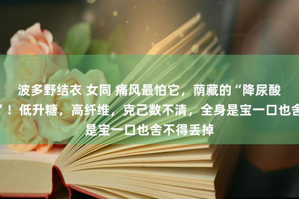 波多野结衣 女同 痛风最怕它，荫藏的“降尿酸高东谈主”！低升糖，高纤维，克己数不清，全身是宝一口也舍不得丢掉