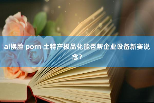 ai换脸 porn 土特产极品化能否帮企业设备新赛说念？