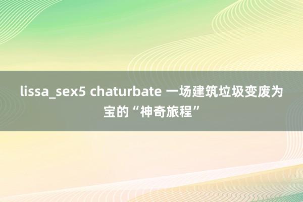 lissa_sex5 chaturbate 一场建筑垃圾变废为宝的“神奇旅程”