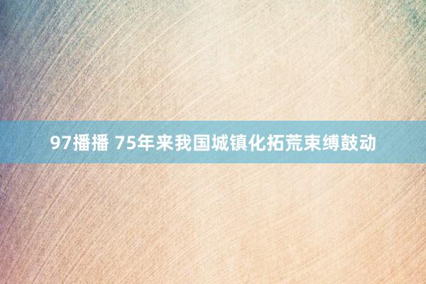 97播播 75年来我国城镇化拓荒束缚鼓动