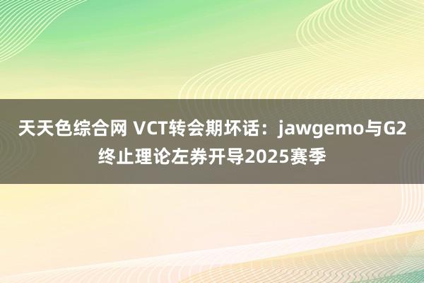 天天色综合网 VCT转会期坏话：jawgemo与G2终止理论左券开导2025赛季