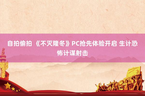 自拍偷拍 《不灭隆冬》PC抢先体验开启 生计恐怖计谋射击