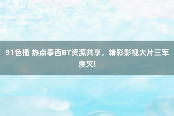 91色播 热点泰西BT资源共享，精彩影视大片三军覆灭!