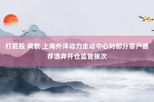 打屁股 调教 上海外洋动力走动中心对部分客户遴荐遗弃开仓监管挨次