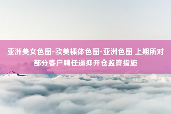 亚洲美女色图-欧美裸体色图-亚洲色图 上期所对部分客户聘任遏抑开仓监管措施