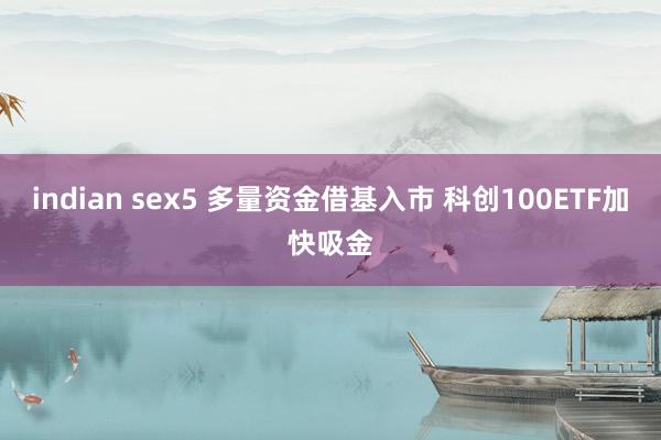 indian sex5 多量资金借基入市 科创100ETF加快吸金