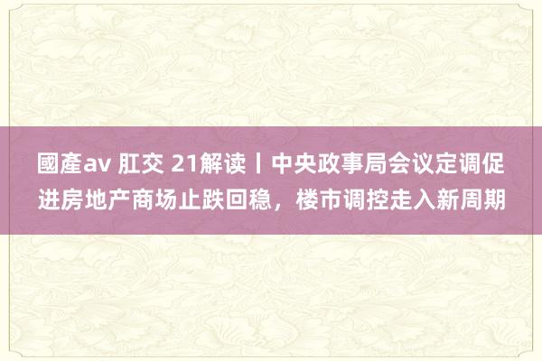 國產av 肛交 21解读丨中央政事局会议定调促进房地产商场止跌回稳，楼市调控走入新周期