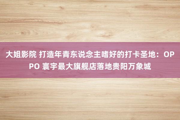 大姐影院 打造年青东说念主嗜好的打卡圣地：OPPO 寰宇最大旗舰店落地贵阳万象城