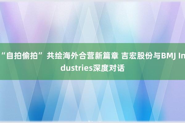 “自拍偷拍” 共绘海外合营新篇章 吉宏股份与BMJ Industries深度对话