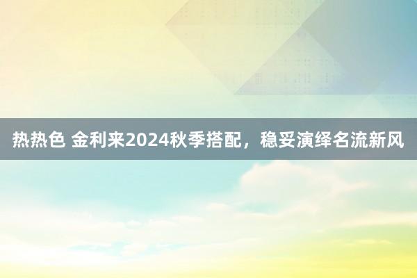 热热色 金利来2024秋季搭配，稳妥演绎名流新风