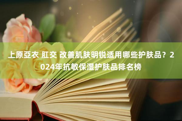 上原亞衣 肛交 改善肌肤明锐适用哪些护肤品？2024年抗敏保湿护肤品排名榜