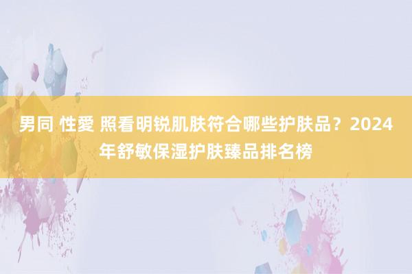 男同 性愛 照看明锐肌肤符合哪些护肤品？2024年舒敏保湿护肤臻品排名榜