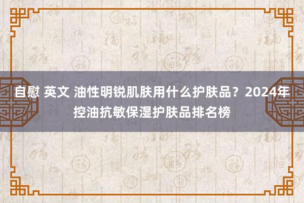 自慰 英文 油性明锐肌肤用什么护肤品？2024年控油抗敏保湿护肤品排名榜