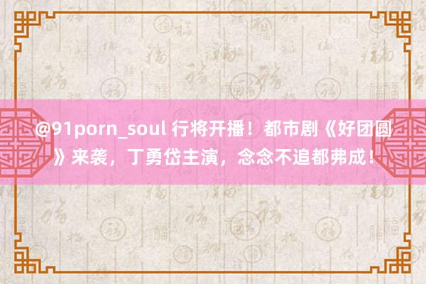 @91porn_soul 行将开播！都市剧《好团圆》来袭，丁勇岱主演，念念不追都弗成！