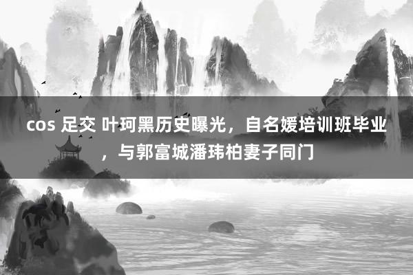 cos 足交 叶珂黑历史曝光，自名媛培训班毕业，与郭富城潘玮柏妻子同门