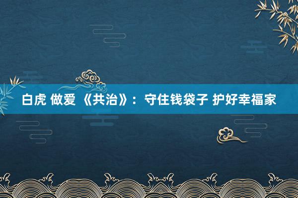 白虎 做爱 《共治》：守住钱袋子 护好幸福家