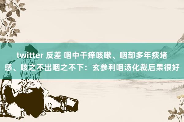 twitter 反差 咽中干痒咳嗽、咽部多年痰堵感、咳之不出咽之不下：玄参利咽汤化裁后果很好