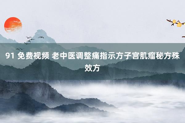 91 免费视频 老中医调整痛指示方子宫肌瘤秘方殊效方