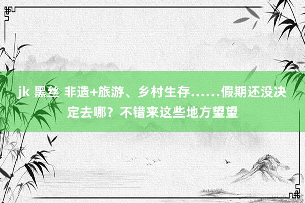 jk 黑丝 非遗+旅游、乡村生存……假期还没决定去哪？不错来这些地方望望