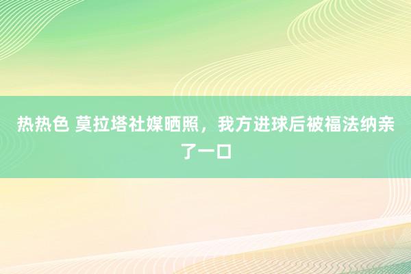 热热色 莫拉塔社媒晒照，我方进球后被福法纳亲了一口