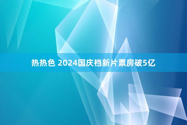 热热色 2024国庆档新片票房破5亿