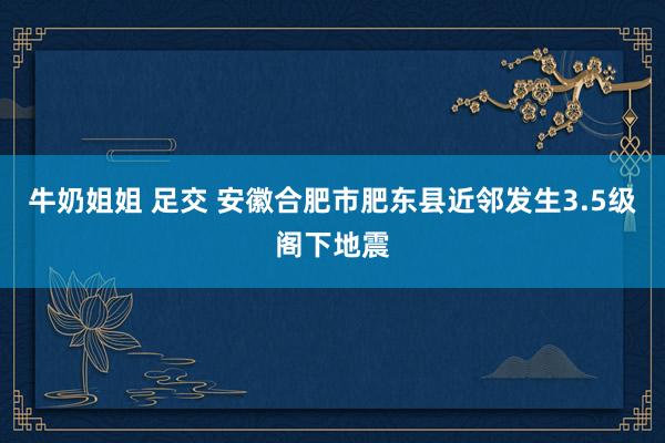 牛奶姐姐 足交 安徽合肥市肥东县近邻发生3.5级阁下地震